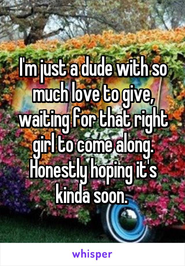I'm just a dude with so much love to give, waiting for that right girl to come along. Honestly hoping it's kinda soon. 