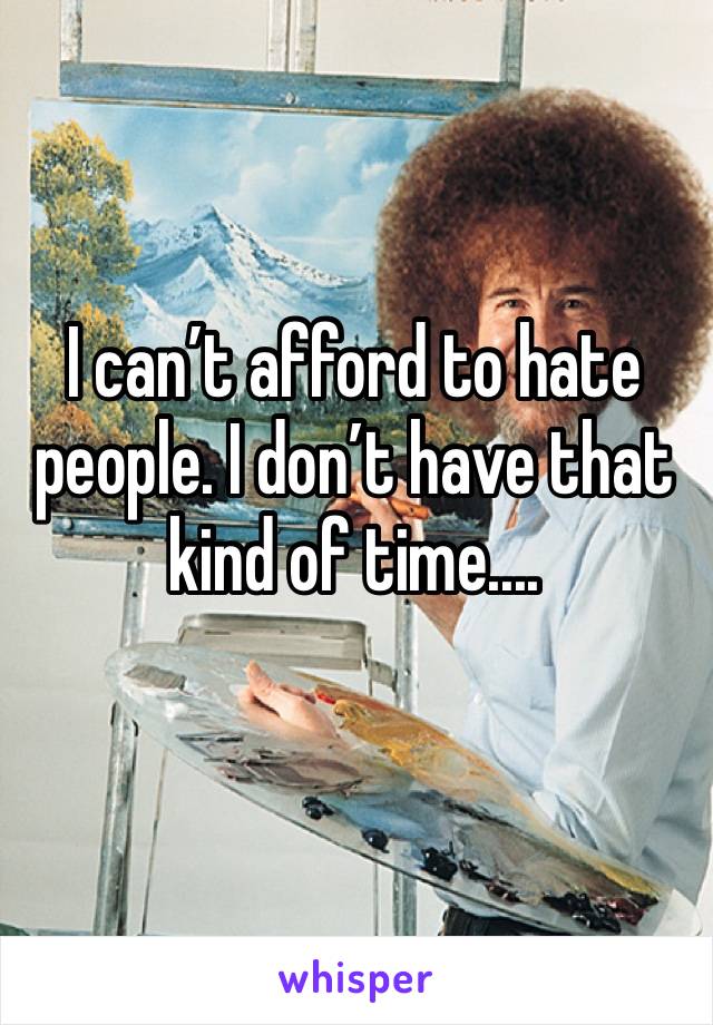 I can’t afford to hate people. I don’t have that kind of time....