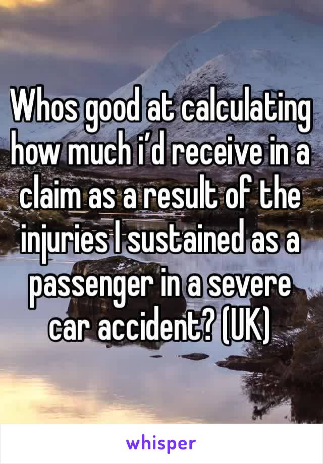 Whos good at calculating how much i’d receive in a claim as a result of the injuries I sustained as a passenger in a severe car accident? (UK)