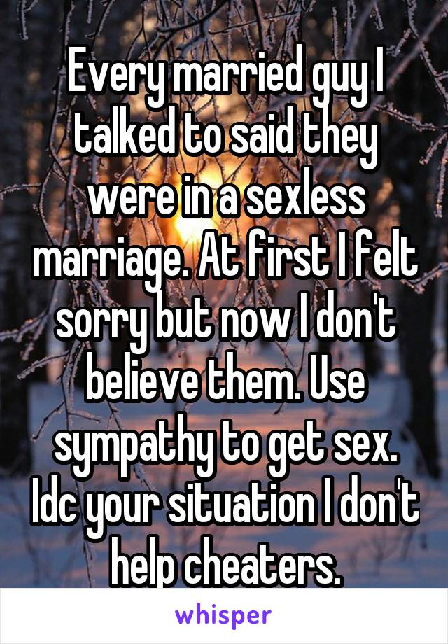 Every married guy I talked to said they were in a sexless marriage. At first I felt sorry but now I don't believe them. Use sympathy to get sex. Idc your situation I don't help cheaters.
