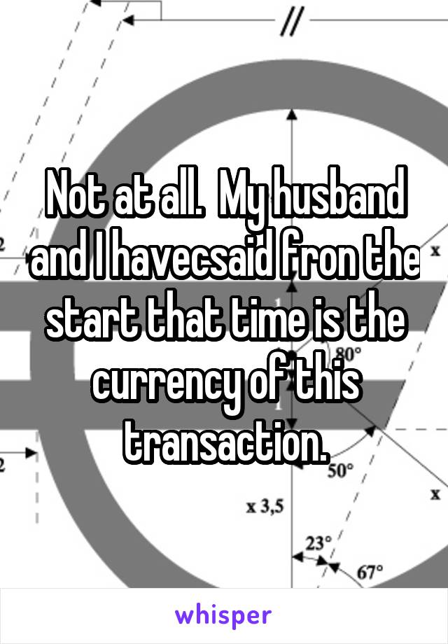 Not at all.  My husband and I havecsaid fron the start that time is the currency of this transaction.