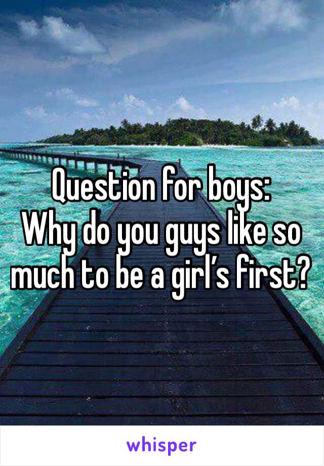 Question for boys:
Why do you guys like so much to be a girl’s first? 