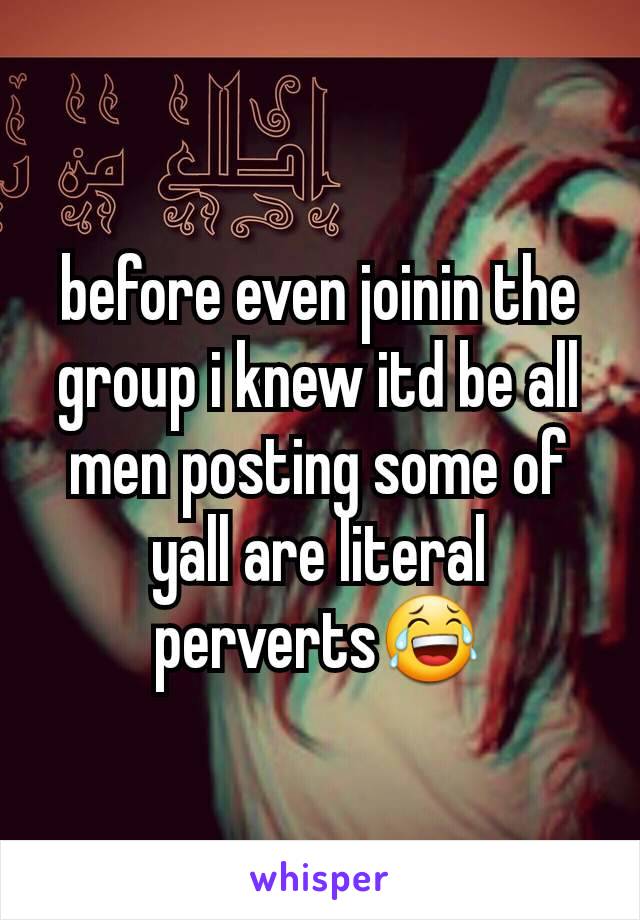 before even joinin the group i knew itd be all men posting some of yall are literal perverts😂