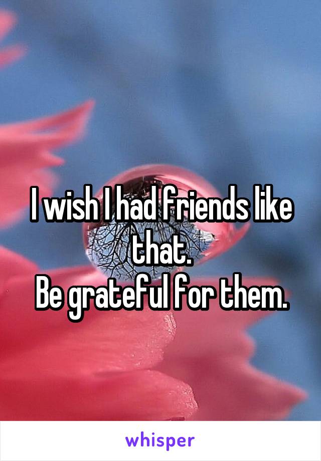 
I wish I had friends like that.
Be grateful for them.
