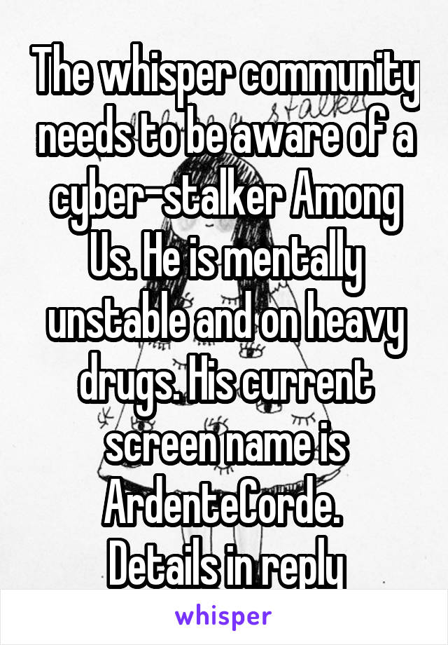 The whisper community needs to be aware of a cyber-stalker Among Us. He is mentally unstable and on heavy drugs. His current screen name is ArdenteCorde. 
Details in reply