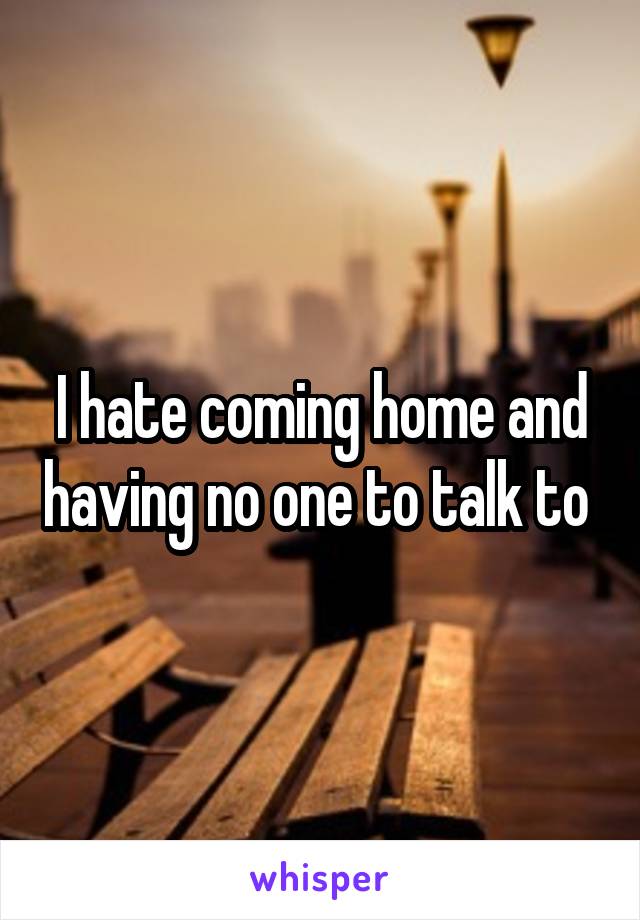 I hate coming home and having no one to talk to 