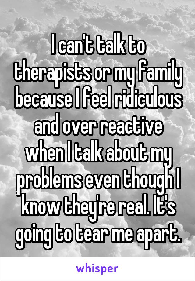 I can't talk to therapists or my family because I feel ridiculous and over reactive when I talk about my problems even though I know they're real. It's going to tear me apart.