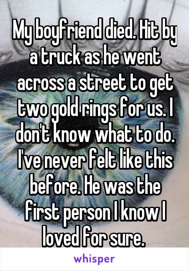 My boyfriend died. Hit by a truck as he went across a street to get two gold rings for us. I don't know what to do. I've never felt like this before. He was the first person I know I loved for sure. 