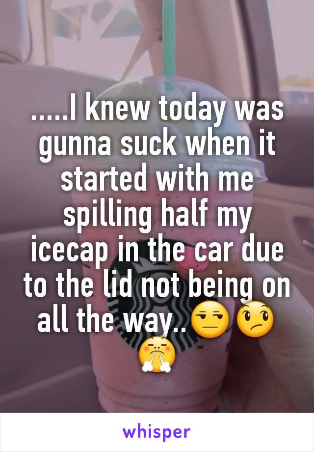 .....I knew today was gunna suck when it started with me spilling half my icecap in the car due to the lid not being on all the way..😒😞😤