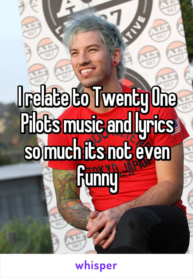 I relate to Twenty One Pilots music and lyrics so much its not even funny