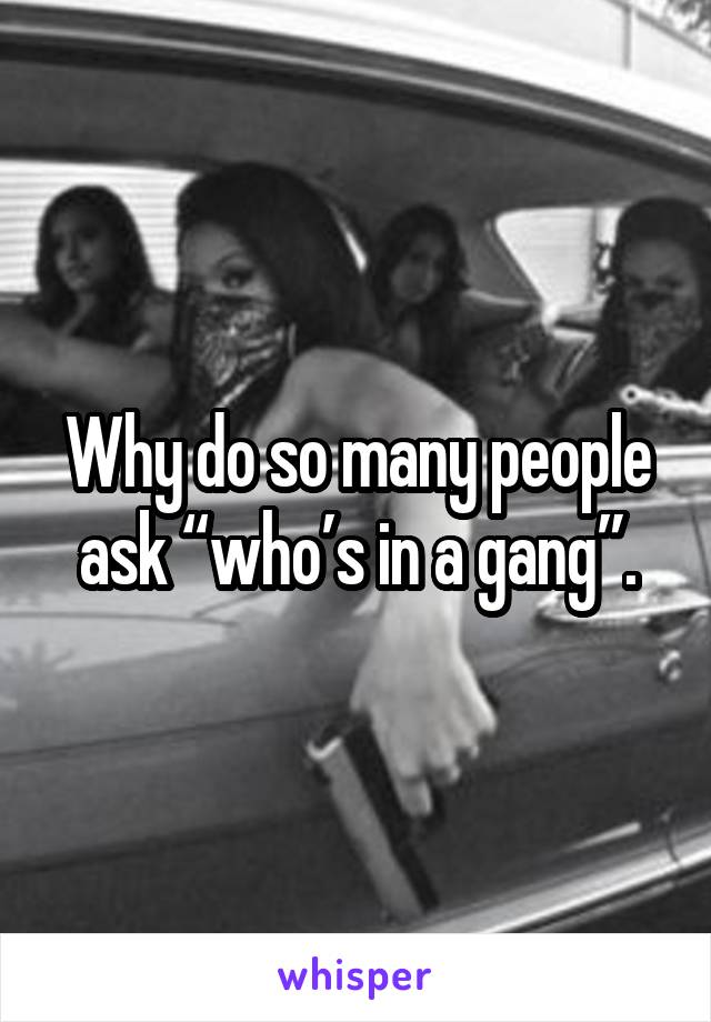 Why do so many people ask “who’s in a gang”.
