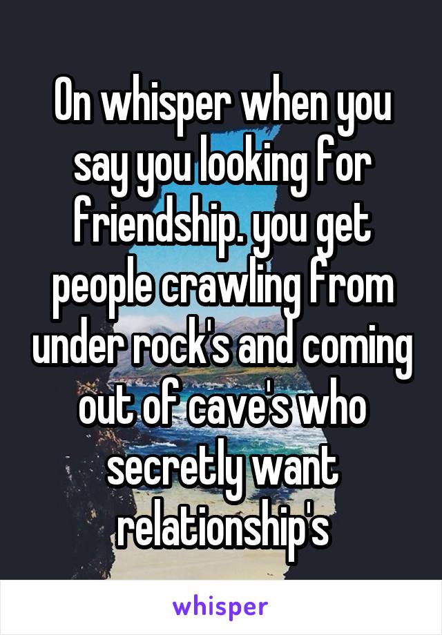 On whisper when you say you looking for friendship. you get people crawling from under rock's and coming out of cave's who secretly want relationship's