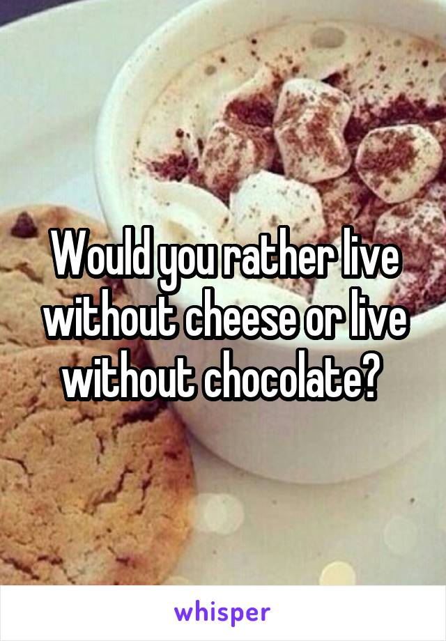 Would you rather live without cheese or live without chocolate? 