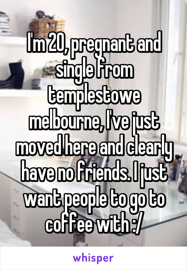 I'm 20, pregnant and single from templestowe melbourne, I've just moved here and clearly have no friends. I just want people to go to coffee with :/