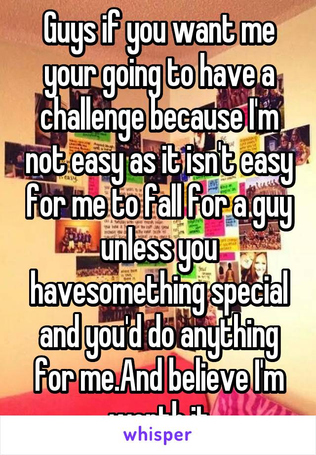 Guys if you want me your going to have a challenge because I'm not easy as it isn't easy for me to fall for a guy unless you havesomething special and you'd do anything for me.And believe I'm worth it