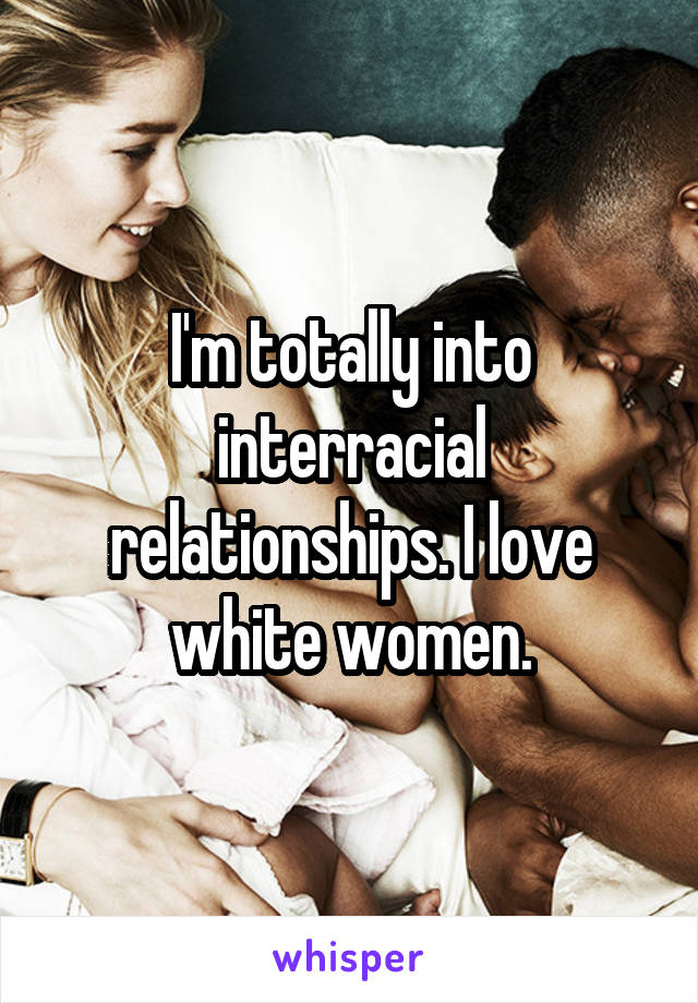 I'm totally into interracial relationships. I love white women.