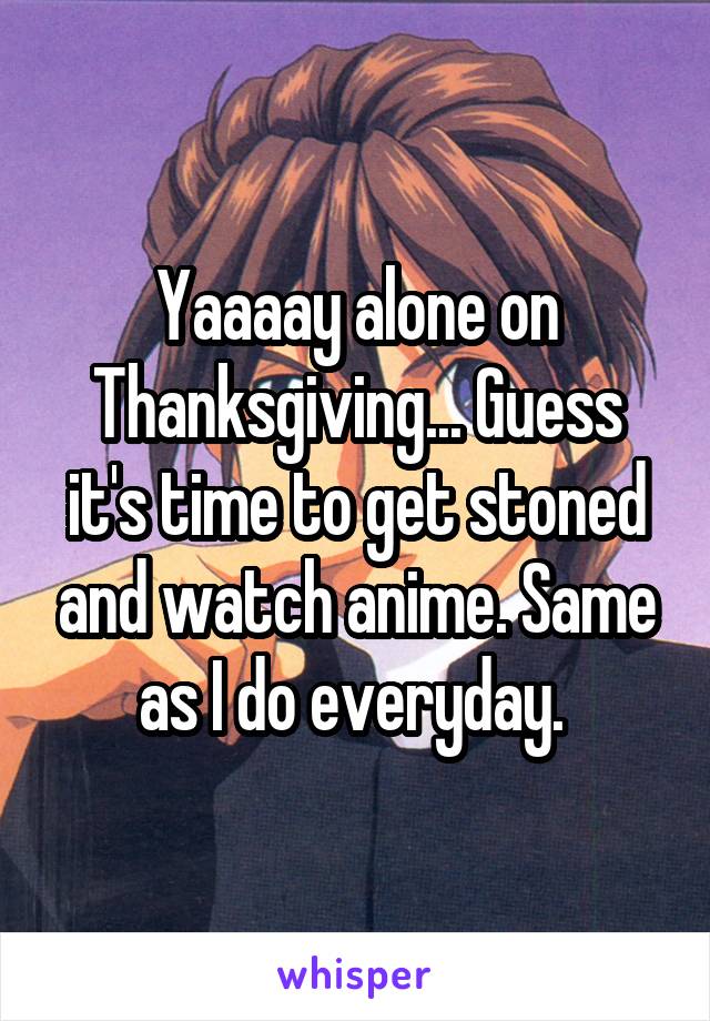 Yaaaay alone on Thanksgiving... Guess it's time to get stoned and watch anime. Same as I do everyday. 