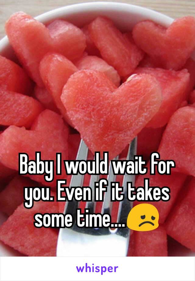 Baby I would wait for you. Even if it takes some time....😞