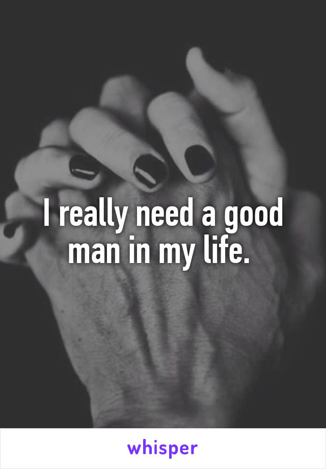 I really need a good man in my life. 