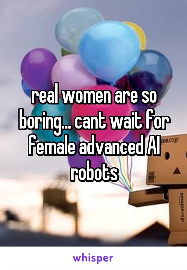 real women are so boring... cant wait for female advanced AI robots