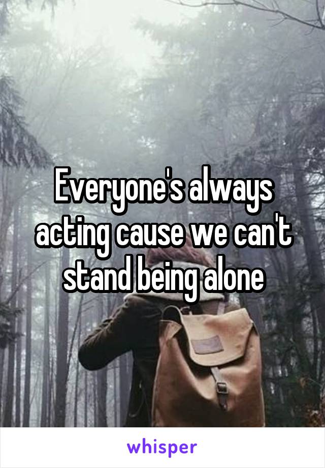 Everyone's always acting cause we can't stand being alone