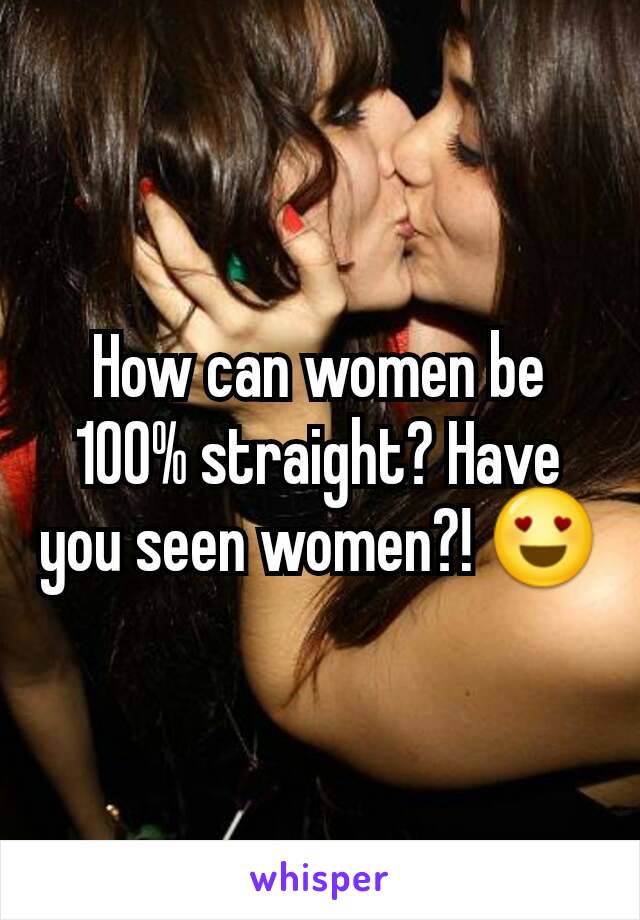 How can women be 100% straight? Have you seen women?! 😍