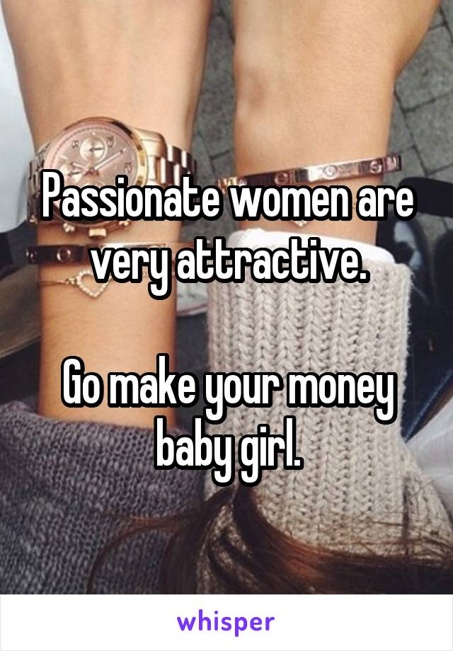 Passionate women are very attractive.

Go make your money baby girl.