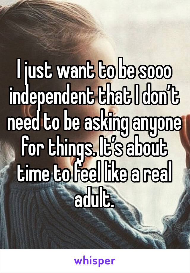 I just want to be sooo independent that I don’t need to be asking anyone for things. It’s about time to feel like a real adult.