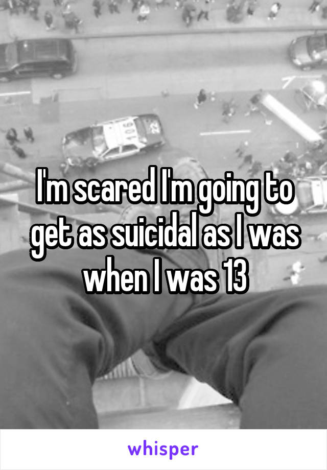 I'm scared I'm going to get as suicidal as I was when I was 13