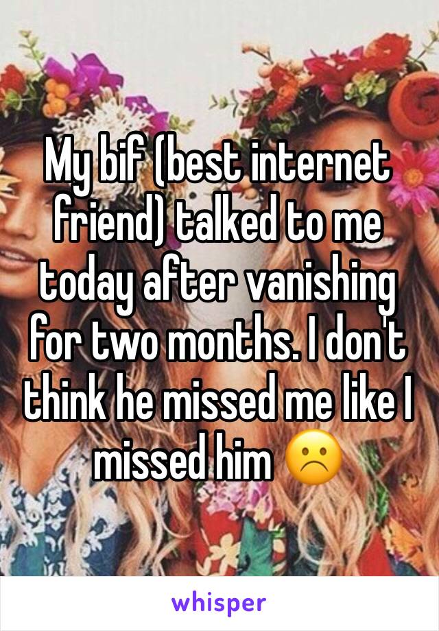 My bif (best internet friend) talked to me today after vanishing for two months. I don't think he missed me like I missed him ☹️