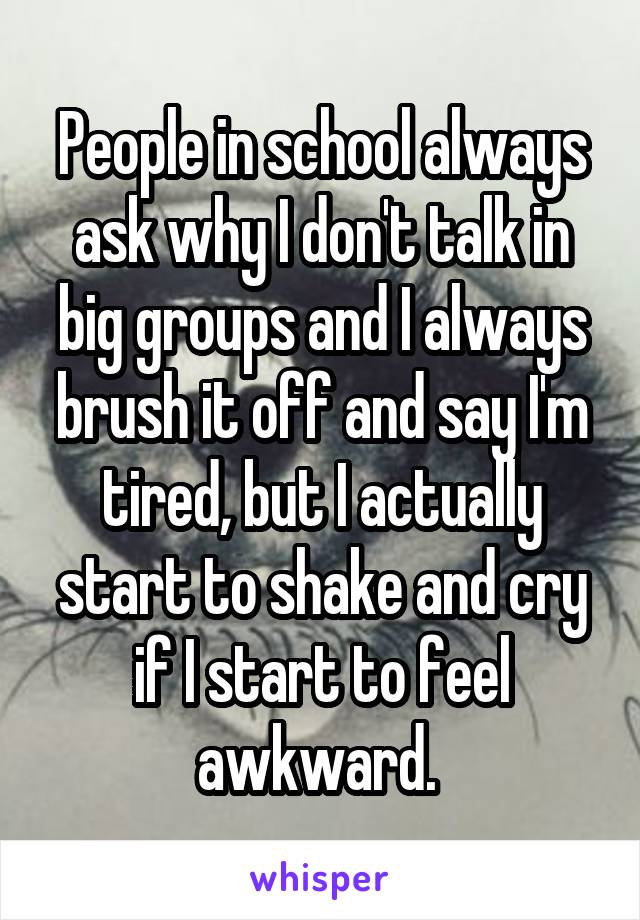 People in school always ask why I don't talk in big groups and I always brush it off and say I'm tired, but I actually start to shake and cry if I start to feel awkward. 