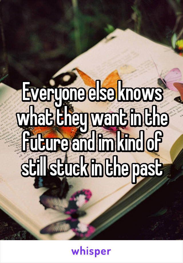 Everyone else knows what they want in the future and im kind of still stuck in the past
