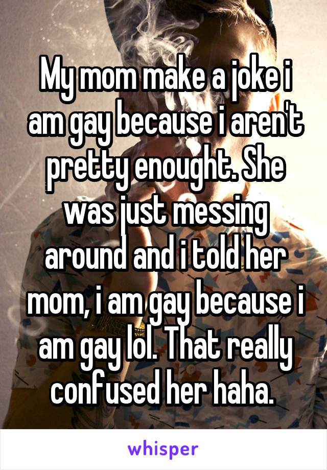 My mom make a joke i am gay because i aren't pretty enought. She was just messing around and i told her mom, i am gay because i am gay lol. That really confused her haha. 