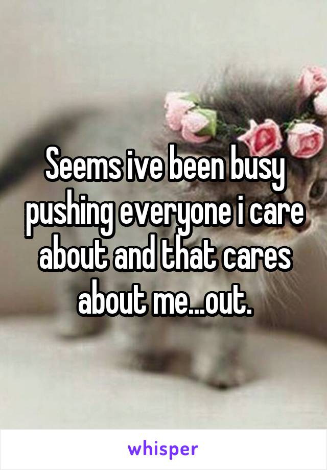 Seems ive been busy pushing everyone i care about and that cares about me...out.