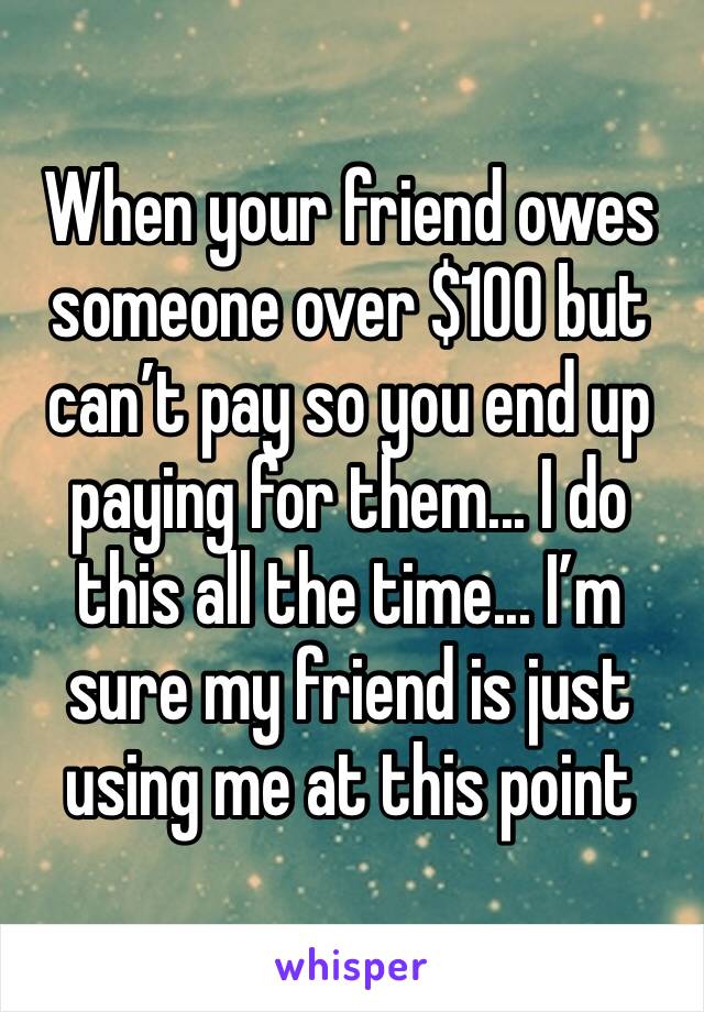 When your friend owes someone over $100 but can’t pay so you end up paying for them... I do this all the time... I’m sure my friend is just using me at this point