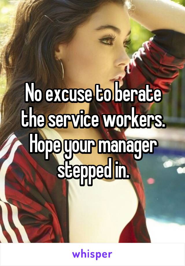 No excuse to berate the service workers. Hope your manager stepped in.