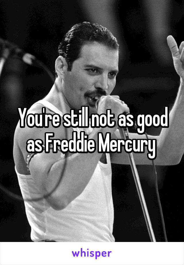 You're still not as good as Freddie Mercury 