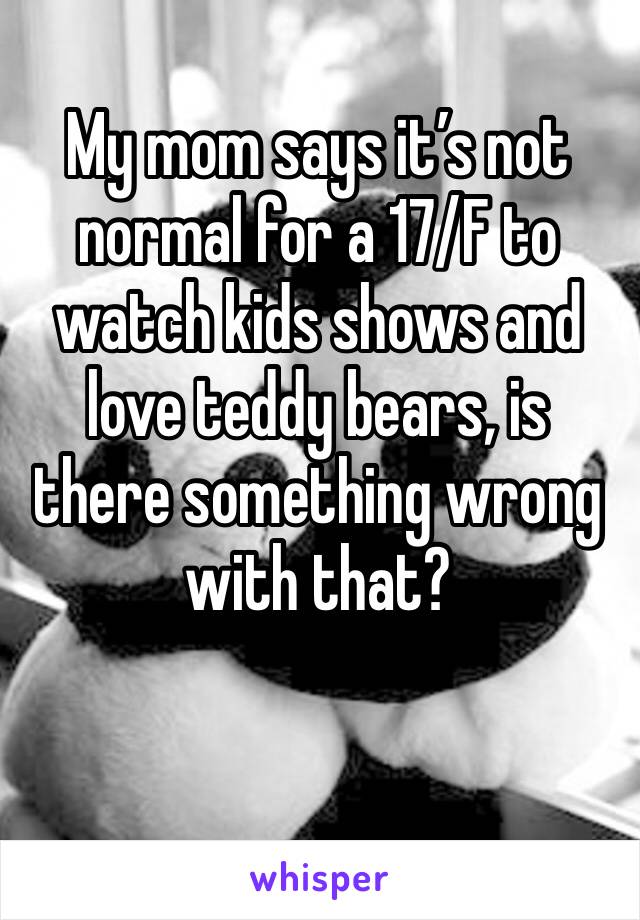My mom says it’s not normal for a 17/F to watch kids shows and love teddy bears, is there something wrong with that? 