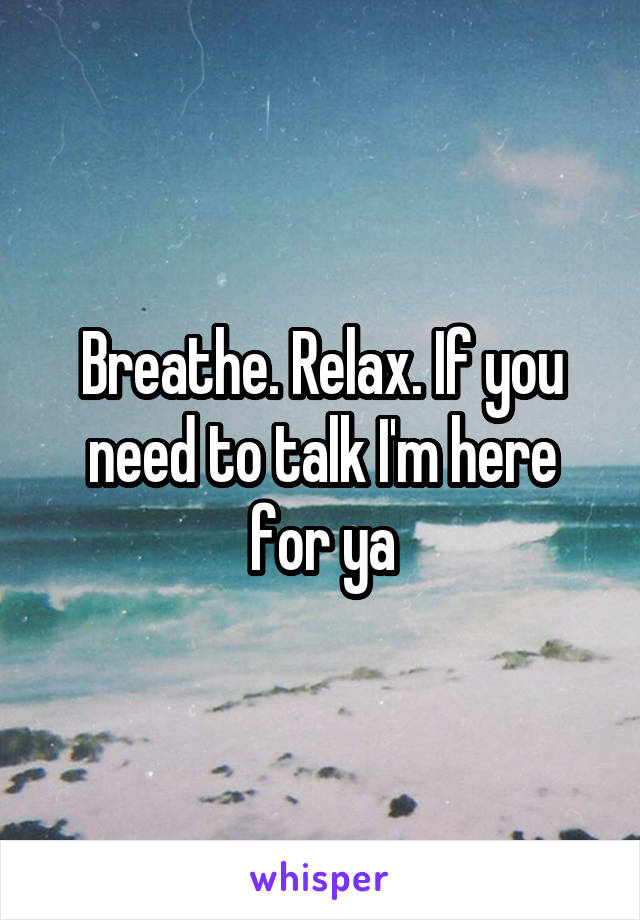 Breathe. Relax. If you need to talk I'm here for ya