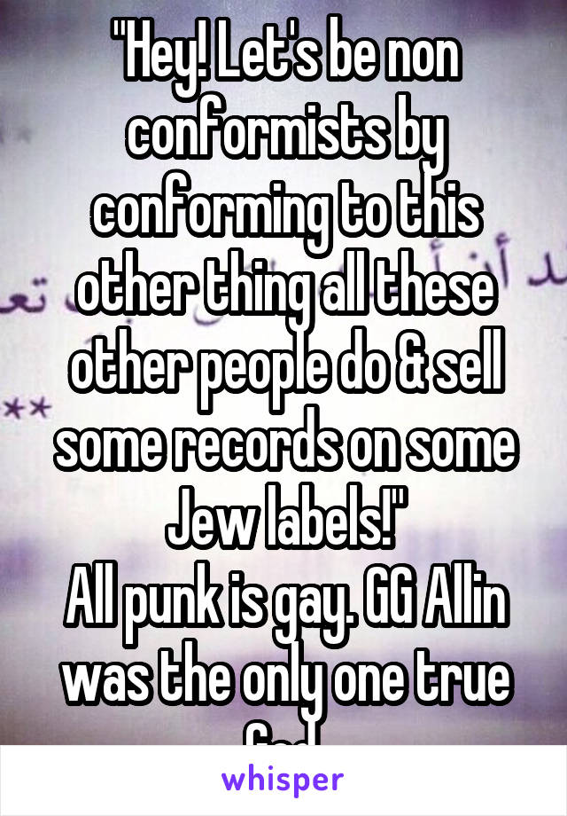 "Hey! Let's be non conformists by conforming to this other thing all these other people do & sell some records on some Jew labels!"
All punk is gay. GG Allin was the only one true God.