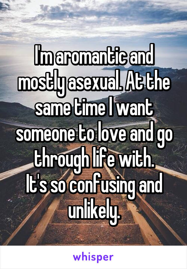 I'm aromantic and mostly asexual. At the same time I want someone to love and go through life with.
It's so confusing and unlikely.