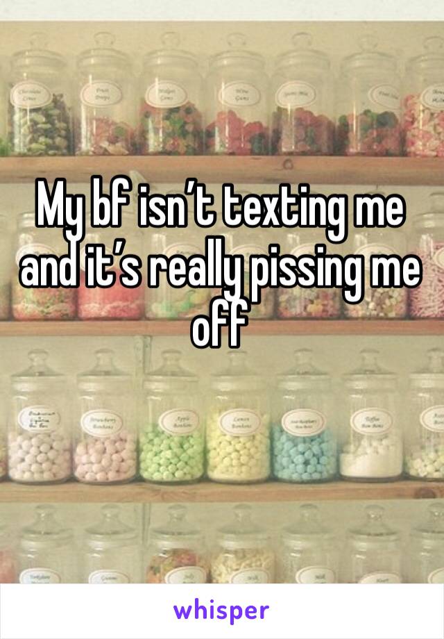 My bf isn’t texting me and it’s really pissing me off