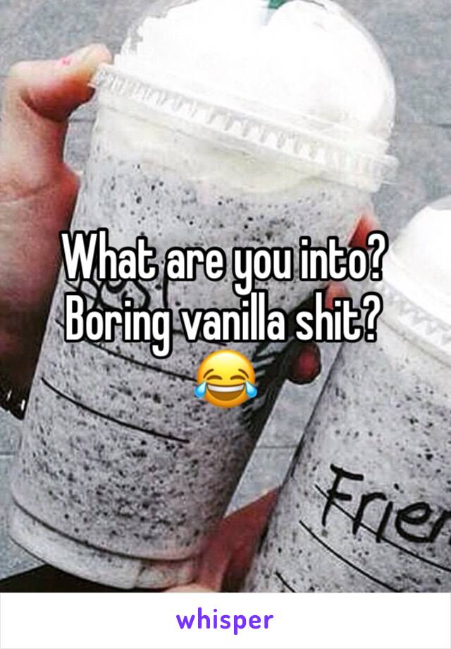 What are you into?  Boring vanilla shit?
😂