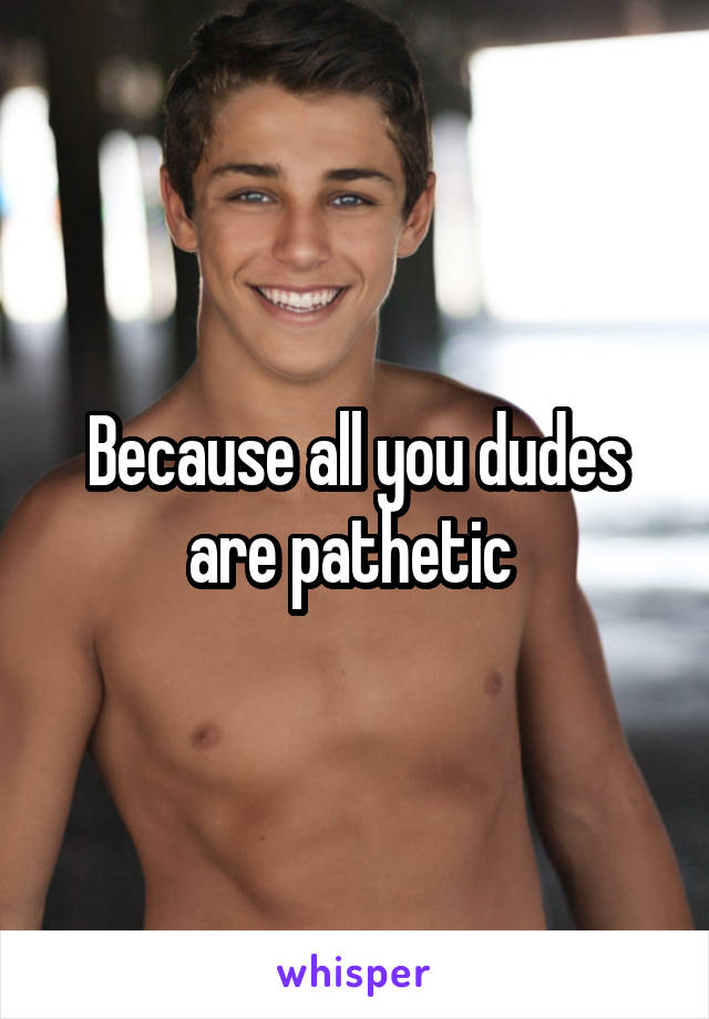 Because all you dudes are pathetic 