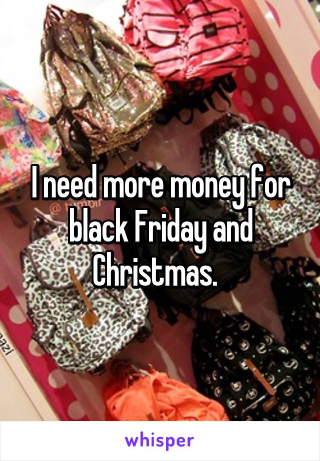 I need more money for black Friday and Christmas.  