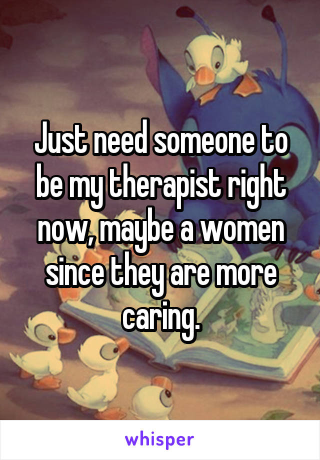 Just need someone to be my therapist right now, maybe a women since they are more caring.