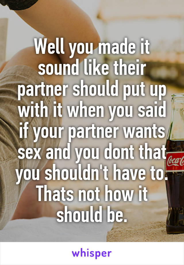 Well you made it sound like their partner should put up with it when you said if your partner wants sex and you dont that you shouldn't have to. Thats not how it should be.