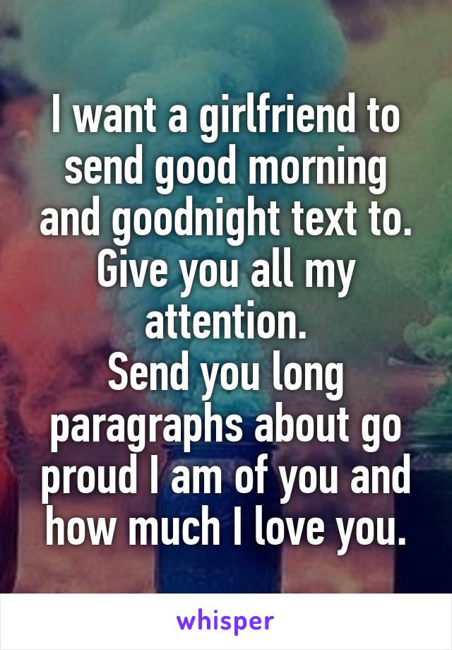 I want a girlfriend to send good morning and goodnight text to.
Give you all my attention.
Send you long paragraphs about go proud I am of you and how much I love you.