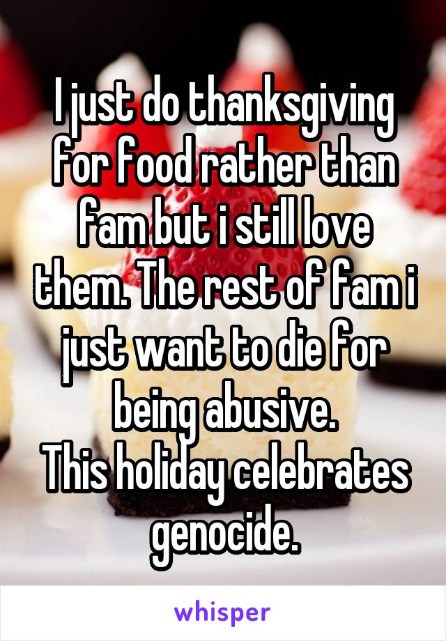 I just do thanksgiving for food rather than fam but i still love them. The rest of fam i just want to die for being abusive.
This holiday celebrates genocide.