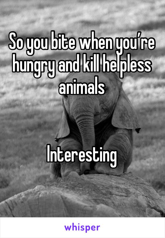So you bite when you’re hungry and kill helpless animals 


Interesting 